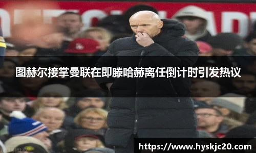 图赫尔接掌曼联在即滕哈赫离任倒计时引发热议
